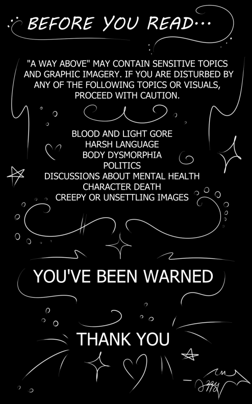 BEFORE YOU READ: "A WAY ABOVE" MAY CONTAIN SENSITIVE TOPICS AND GRAPHIC IMAGERY. IF YOU ARE DISDURBED BY ANY OF THE FOLLOWING TOPICS OR VISUALS, PROCEED WITH CAUTION {BLOOD AND LIGHT, GORE, BODY DYSMORPHIA, POLITICS, DISCUSSIONS ABOUT MENTAL HEALTH, CHARACTER DEATH, CREEPY OR UNSETTLING IMAGES} YOU HAVE BEEN WARNED. THANK YOU